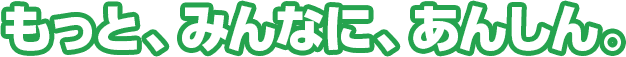 もっと、みんなに、あんしん。